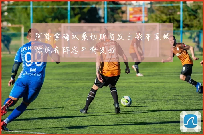 阿隆索确认桑切斯首发出战布莱顿称现有阵容平衡良好