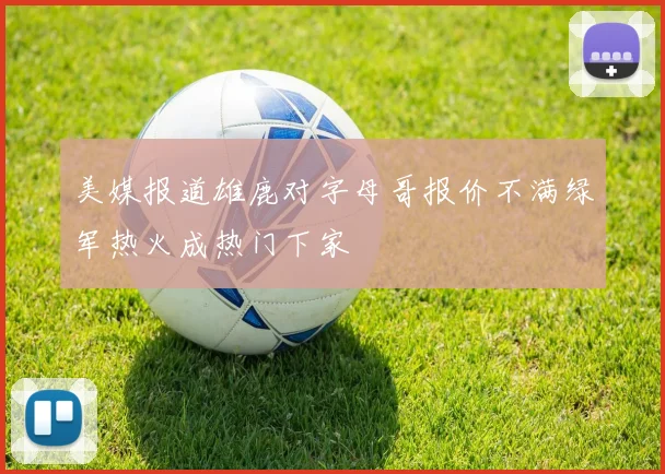美媒报道雄鹿对字母哥报价不满绿军热火成热门下家