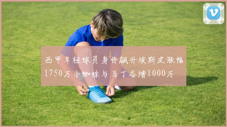 西甲年轻球员身价飙升埃斯皮涨幅1750万小蜘蛛与马丁各增1000万