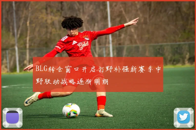 BLG转会窗口开启打野补强新赛季中野联动战略逐渐明朗