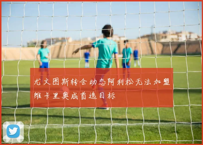 尤文图斯转会动态阿利松无法加盟维卡里奥成首选目标