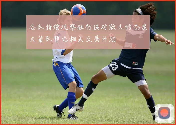 各队持续观察独行侠对欧文的态度火箭队暂无相关交易计划